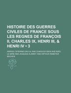 Histoire Des Guerres Civiles De France: Sous Les Regnes De Fran?ois Ii, Charles Ix, Henri Iii, & Henri Iv