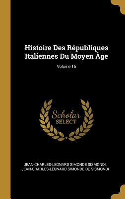 Histoire Des R?publiques Italiennes Du Moyen ?ge; Volume 16 - Sismondi, Jean-Charles-Leonard Simonde, and de Sismondi, Jean-Charles-L?onard Simon