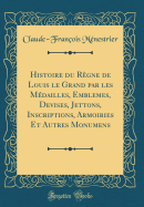 Histoire Du Rgne de Louis Le Grand Par Les Mdailles, Emblemes, Devises, Jettons, Inscriptions, Armoiries Et Autres Monumens (Classic Reprint)