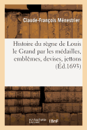 Histoire Du R?gne de Louis Le Grand Par Les M?dailles, Emblemes, Devises, Jettons, Inscriptions, Armoiries Et Autres Monumens (Classic Reprint)