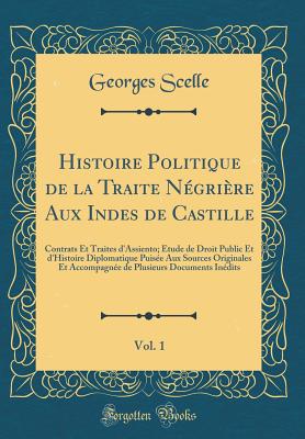 Histoire Politique de la Traite Ngrire Aux Indes de Castille, Vol. 1: Contrats Et Traites d'Assiento; tude de Droit Public Et d'Histoire Diplomatique Puise Aux Sources Originales Et Accompagne de Plusieurs Documents Indits (Classic Reprint) - Scelle, Georges