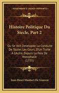 Histoire Politique Du Siecle, Part 2: Ou Se Voit Developee La Conduite de Toutes Les Cours, D'Un Traite A L'Autre, Depuis La Paix de Westphalie (1755)