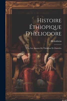 Histoire ?thiopique d'H?liodore; Ou, Les Amours de Th?ag?ne Et Charicl?e - Heliodorus