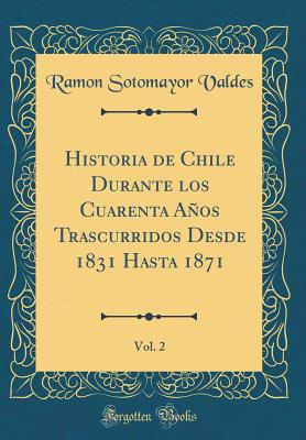 Historia de Chile Durante Los Cuarenta Aos Trascurridos Desde 1831 Hasta 1871, Vol. 2 (Classic Reprint) - Valdes, Ramon Sotomayor