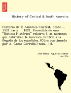 Historia de la Ame rica Central, desde ... 1502 hasta ... 1821. Precedida de una Noticia Histo rica relativa a  las naciones que habitaban la Ame rica Central a  la llegada de los espan oles. (Obra continuada por A. Gome Carri