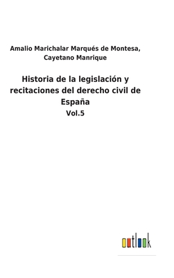 Historia de la legislaci?n y recitaciones del derecho civil de Espaa: Vol.5 - Marichalar Marqu?s de Montesa