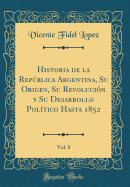 Historia de la Repblica Argentina, Su Origen, Su Revolucin Y Su Desarrollo Poltico Hasta 1852, Vol. 8 (Classic Reprint)