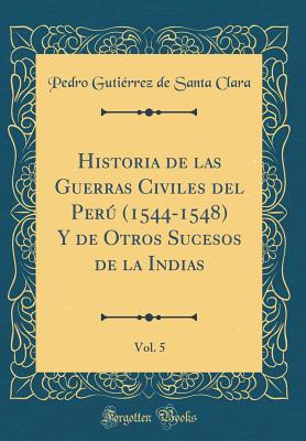 Historia de Las Guerras Civiles del Per (1544-1548) Y de Otros Sucesos de la Indias, Vol. 5 (Classic Reprint) - Clara, Pedro Gutierrez De Santa