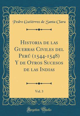 Historia de Las Guerras Civiles del Per (1544-1548) Y de Otros Sucesos de Las Indias, Vol. 3 (Classic Reprint) - Clara, Pedro Gutierrez De Santa