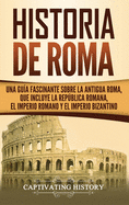 Historia de Roma: Una Gua Fascinante sobre la Antigua Roma, que incluye la Repblica romana, el Imperio romano y el Imperio bizantino