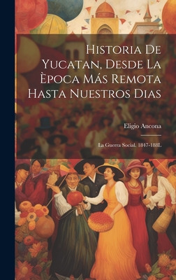 Historia de Yucatan, Desde La Epoca Mas Remota Hasta Nuestros Dias: La Guerra Social. 1847-188l - Ancona, Eligio