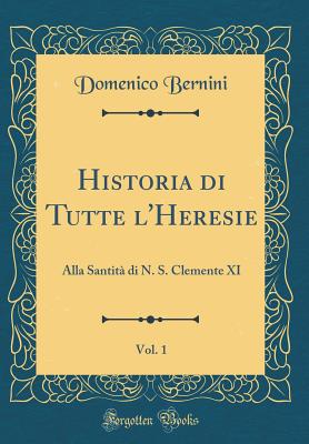 Historia Di Tutte l'Heresie, Vol. 1: Alla Santit Di N. S. Clemente XI (Classic Reprint) - Bernini, Domenico