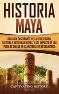 Historia Maya: Una gua fascinante de la civilizacin, cultura y mitologa mayas, y del impacto de los pueblos mayas en la historia de Mesoamrica