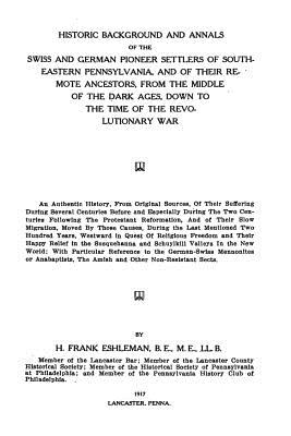 Historic Background and Annals: Of the Swiss and German Pioneer Settlers of South-Eastern Pennsylvania, and of Their Remote Ancestors, from the Middle of the Dark Ages, Down to the Time of the Revolutionary War - Eshleman, H Frank