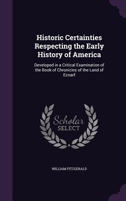 Historic Certainties Respecting the Early History of America: Developed in a Critical Examination of the Book of Chronicles of the Land of Ecnarf - Fitzgerald, William