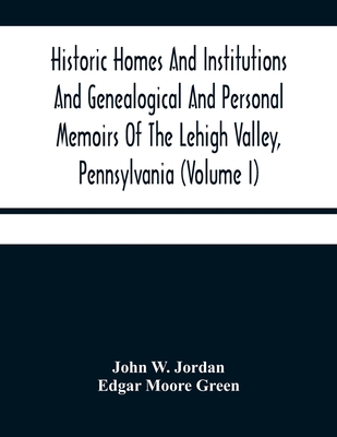 Historic Homes And Institutions And Genealogical And Personal Memoirs Of The Lehigh Valley, Pennsylvania (Volume I) - W Jordan, John, and Moore Green, Edgar