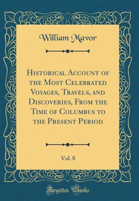 Historical Account of the Most Celebrated Voyages, Travels, and Discoveries, from the Time of Columbus to the Present Period, Vol. 8 (Classic Reprint) - Mavor, William