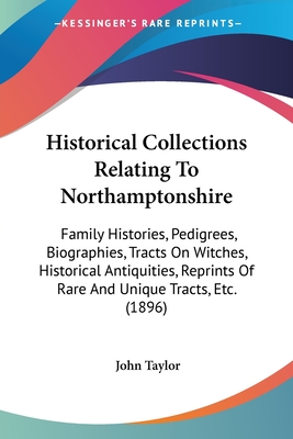 Historical Collections Relating To Northamptonshire: Family Histories, Pedigrees, Biographies, Tracts On Witches, Historical Antiquities, Reprints Of Rare And Unique Tracts, Etc. (1896) - Taylor, John