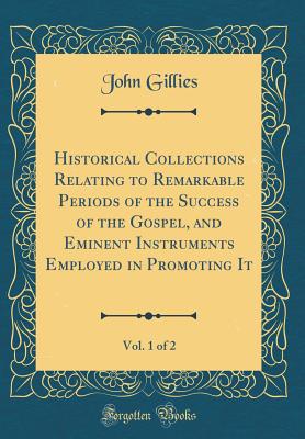 Historical Collections Relating to Remarkable Periods of the Success of the Gospel, and Eminent Instruments Employed in Promoting It, Vol. 1 of 2 (Classic Reprint) - Gillies, John