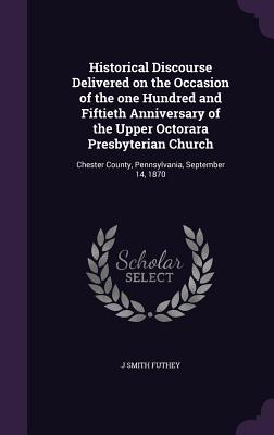 Historical Discourse Delivered on the Occasion of the one Hundred and Fiftieth Anniversary of the Upper Octorara Presbyterian Church: Chester County, Pennsylvania, September 14, 1870 - Futhey, J Smith