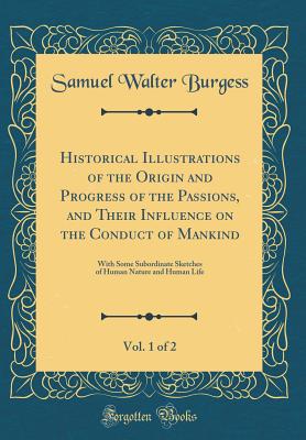 Historical Illustrations of the Origin and Progress of the Passions, and Their Influence on the Conduct of Mankind, Vol. 1 of 2: With Some Subordinate Sketches of Human Nature and Human Life (Classic Reprint) - Burgess, Samuel Walter