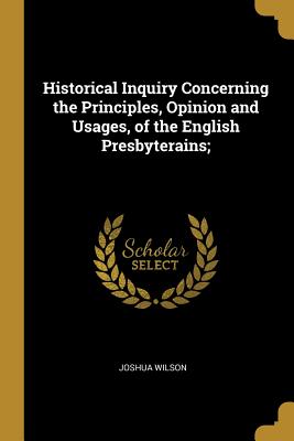 Historical Inquiry Concerning the Principles, Opinion and Usages, of the English Presbyterains; - Wilson, Joshua