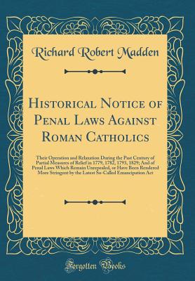 Historical Notice of Penal Laws Against Roman Catholics: Their Operation and Relaxation During the Past Century of Partial Measures of Relief in 1779, 1782, 1793, 1829; And of Penal Laws Which Remain Unrepealed, or Have Been Rendered More Stringent by the - Madden, Richard Robert