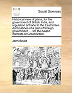 Historical View of Plans, for the Government of British India, and Regulation of Trade to the East Indies: And Outlines of a Plan of Foreign Government, of Commercial Oeconomy, and of Domestic Administration, for the Asiatic Interests of Great Britain