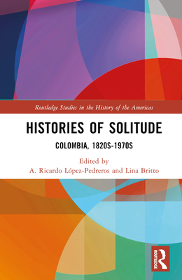 Histories of Solitude: Colombia, 1820s-1970s - Lpez-Pedreros, A Ricardo (Editor), and Britto, Lina (Editor)