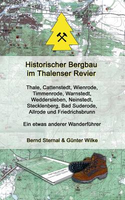 Historischer Bergbau im Thalenser Revier: Ein etwas anderer Wanderfhrer - Thale, Cattenstedt, Wienrode, Timmenrode, Warnstedt, Weddersleben, Neinstedt, Stecklenberg, Bad Suderode, Allrode und Friedrichsbrunn - Sternal, Bernd, and Wilke, Gnter