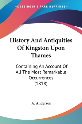 History And Antiquities Of Kingston Upon Thames: Containing An Account Of All The Most Remarkable Occurrences (1818) - Anderson, A