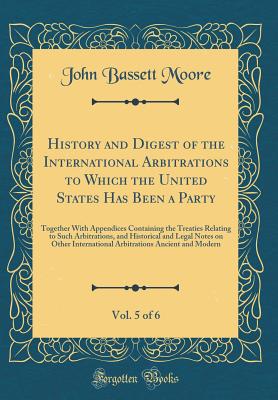 History and Digest of the International Arbitrations to Which the United States Has Been a Party, Vol. 5 of 6: Together with Appendices Containing the Treaties Relating to Such Arbitrations, and Historical and Legal Notes on Other International Arbitratio - Moore, John Bassett
