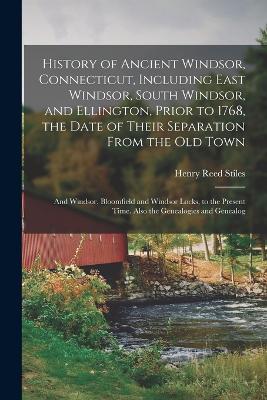 History of Ancient Windsor, Connecticut, Including East Windsor, South Windsor, and Ellington, Prior to 1768, the Date of Their Separation From the old Town; and Windsor, Bloomfield and Windsor Locks, to the Present Time. Also the Genealogies and Genealog - Stiles, Henry Reed