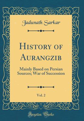 History of Aurangzib, Vol. 2: Mainly Based on Persian Sources; War of Succession (Classic Reprint) - Sarkar, Jadunath, Sir