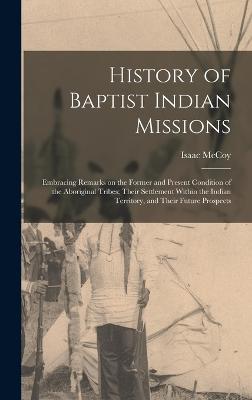 History of Baptist Indian Missions: Embracing Remarks on the Former and Present Condition of the Aboriginal Tribes; Their Settlement Within the Indian Territory, and Their Future Prospects - McCoy, Isaac