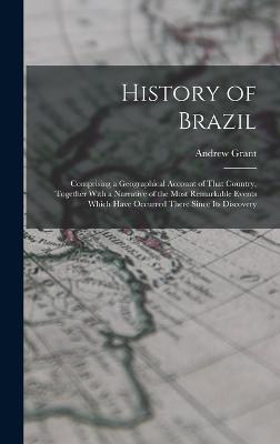 History of Brazil: Comprising a Geographical Account of That Country, Together With a Narrative of the Most Remarkable Events Which Have Occurred There Since Its Discovery - Grant, Andrew