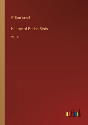 History of British Birds: Vol. III - Yarrell, William