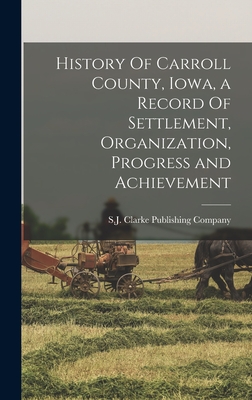 History Of Carroll County, Iowa, a Record Of Settlement, Organization, Progress and Achievement - S J Clarke Publishing Company (Creator)