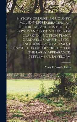 History of Dunklin County, Mo., 1845-1895 Embracing an Historical Account of the Towns and Post-villages of Clarkton, Cotton Plant, Cardwell, Caruth ... [etc.] Including a Department Devoted to the Description of the Early Appearance, Settlement, Developm - Davis, Mary F Smyth-