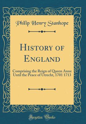 History of England: Comprising the Reign of Queen Anne Until the Peace of Utrecht, 1701 1713 (Classic Reprint) - Stanhope, Philip Henry