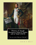 History of Joseph Bonaparte, King of Naples and of Italy (1869). by: John S. C. Abbott: Joseph Bonaparte, King of Spain, 1768-1844. (Illustrated)