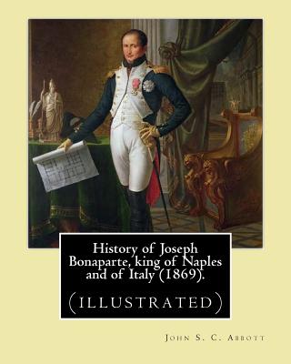 History of Joseph Bonaparte, king of Naples and of Italy (1869). By: John S. C. Abbott: Joseph Bonaparte, King of Spain, 1768-1844. (illustrated) - Abbott, John S C