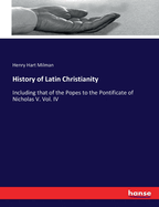 History of Latin Christianity: Including that of the Popes to the Pontificate of Nicholas V. Vol. IV