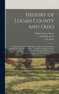 History of Logan County and Ohio: Containing a History of the State of Ohio, From Its Earliest Settlement to the Present Time ... a History of Logan County, Giving an Account of Its Aboriginal Inhabitants ... Biographical Sketches, Portraits of Some of Th - Perrin, William Henry, and Battle, J H, and Baskin & Co, Ol
