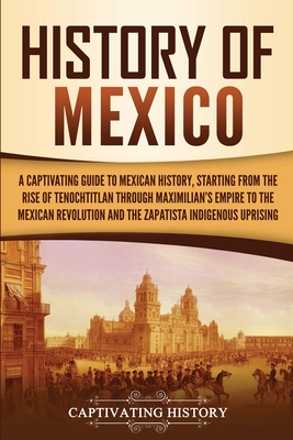 History of Mexico: A Captivating Guide to Mexican History, Starting from the Rise of Tenochtitlan through Maximilian's Empire to the Mexican Revolution and the Zapatista Indigenous Uprising - History, Captivating