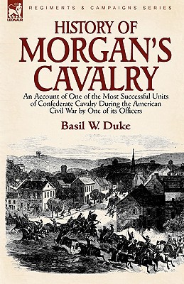 History of Morgan's Cavalry: an Account of One of the Most Successful Units of Confederate Cavalry During the American Civil War by One of its Officers - Duke, Basil W