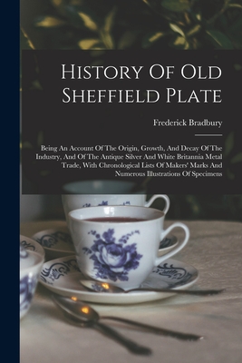 History Of Old Sheffield Plate: Being An Account Of The Origin, Growth, And Decay Of The Industry, And Of The Antique Silver And White Britannia Metal Trade, With Chronological Lists Of Makers' Marks And Numerous Illustrations Of Specimens - Bradbury, Frederick