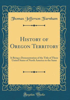 History of Oregon Territory: It Being a Demonstration of the Title of These United States of North America to the Same (Classic Reprint) - Farnham, Thomas Jefferson