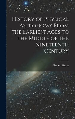 History of Physical Astronomy From the Earliest Ages to the Middle of the Nineteenth Century - Grant, Robert