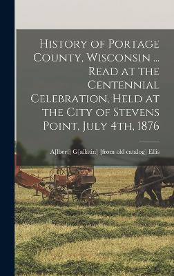 History of Portage County, Wisconsin ... Read at the Centennial Celebration, Held at the City of Stevens Point, July 4th, 1876 - Ellis, A[lbert] G[allatin] [From Old